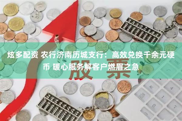 炫多配资 农行济南历城支行：高效兑换千余元硬币 暖心服务解客户燃眉之急