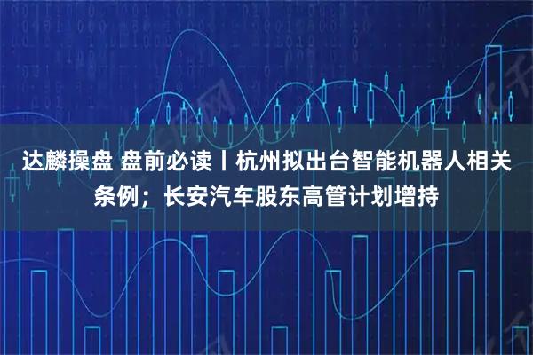 达麟操盘 盘前必读丨杭州拟出台智能机器人相关条例；长安汽车股东高管计划增持