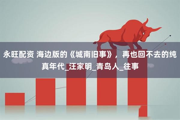 永旺配资 海边版的《城南旧事》，再也回不去的纯真年代_汪家明_青岛人_往事