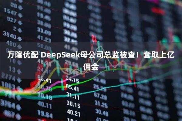 万隆优配 DeepSeek母公司总监被查！套取上亿佣金