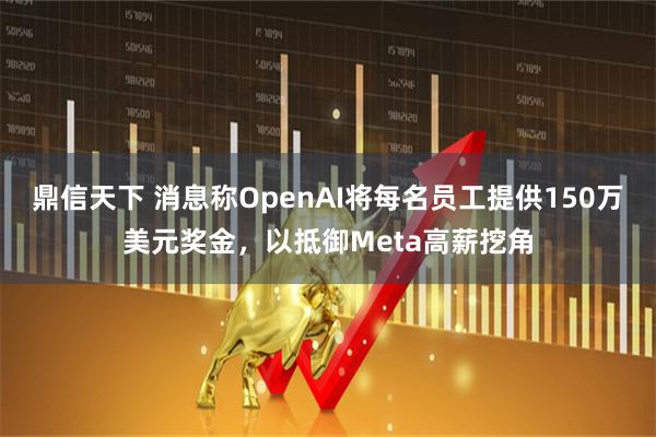 鼎信天下 消息称OpenAI将每名员工提供150万美元奖金，以抵御Meta高薪挖角