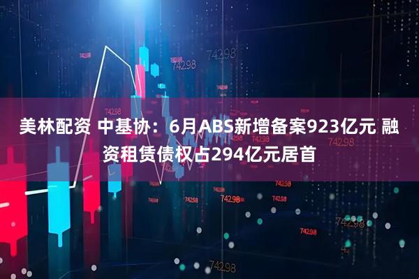 美林配资 中基协:6月ABS新增备案923亿元 融资租赁债权占294亿元居首