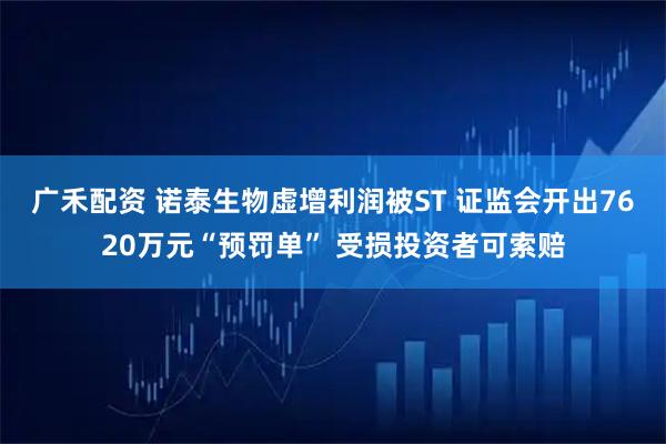 广禾配资 诺泰生物虚增利润被ST 证监会开出7620万元“预罚单” 受损投资者可索赔