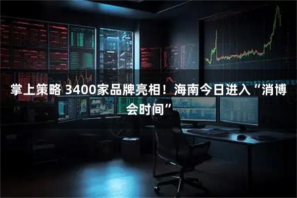 掌上策略 3400家品牌亮相！海南今日进入“消博会时间”