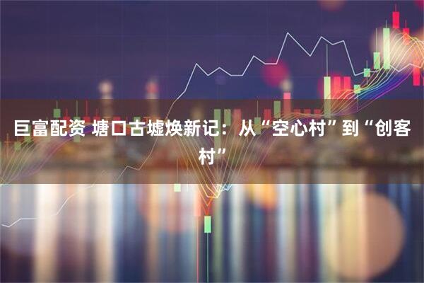 巨富配资 塘口古墟焕新记：从“空心村”到“创客村”